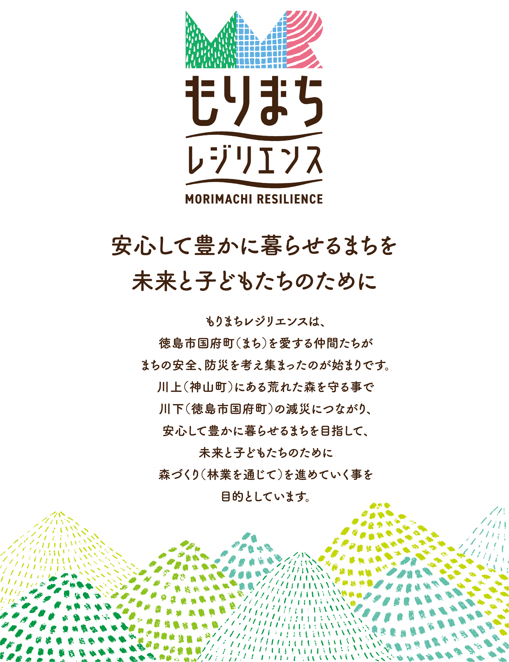 もりまちレジリエンスは、徳島市国府町（まち）を愛する仲間たちがまちの安全、防災を考え集まったのが始まりです。川上（神山町）にある荒れた森を守ることで川下（徳島市国府町）の減災につがり、安心して豊かに暮らせるまちを目指して、未来と子どもたちのために、森づくり（林業を通じて）を進めていくことを目的としています。